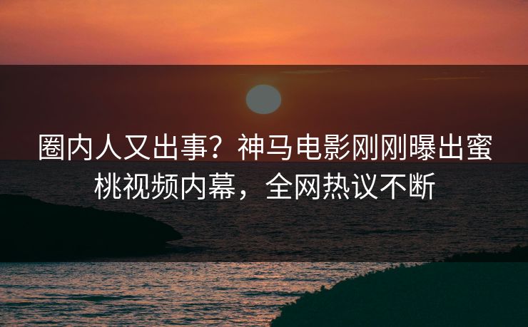 圈内人又出事？神马电影刚刚曝出蜜桃视频内幕，全网热议不断