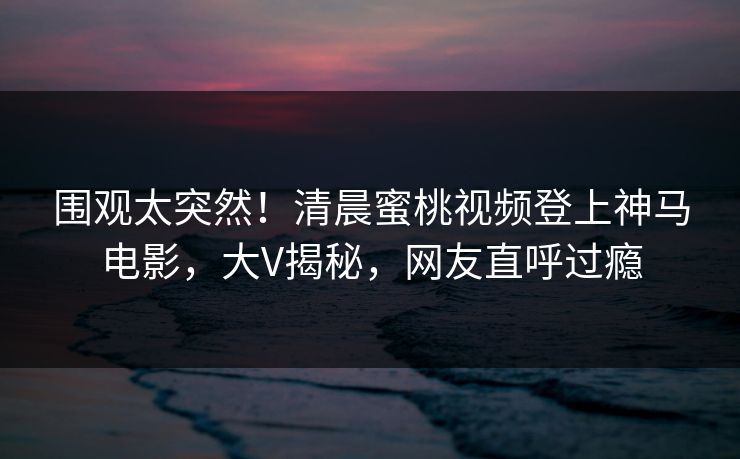 围观太突然！清晨蜜桃视频登上神马电影，大V揭秘，网友直呼过瘾