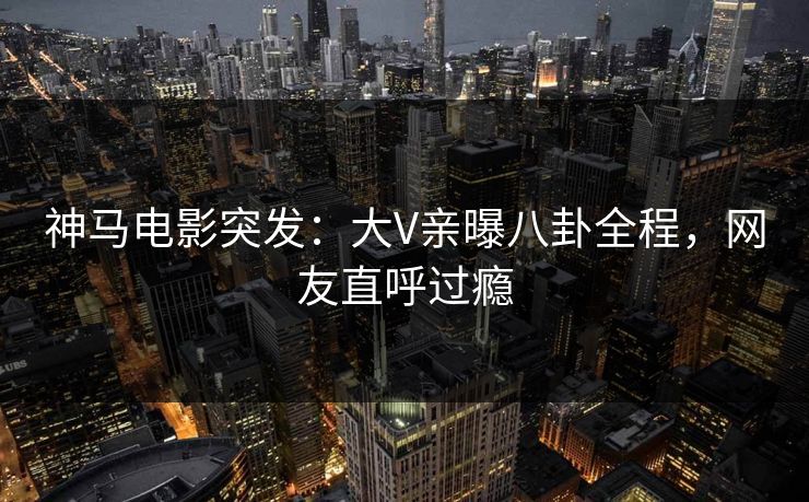 神马电影突发：大V亲曝八卦全程，网友直呼过瘾