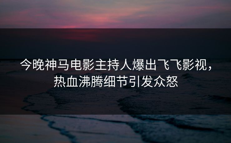 今晚神马电影主持人爆出飞飞影视，热血沸腾细节引发众怒