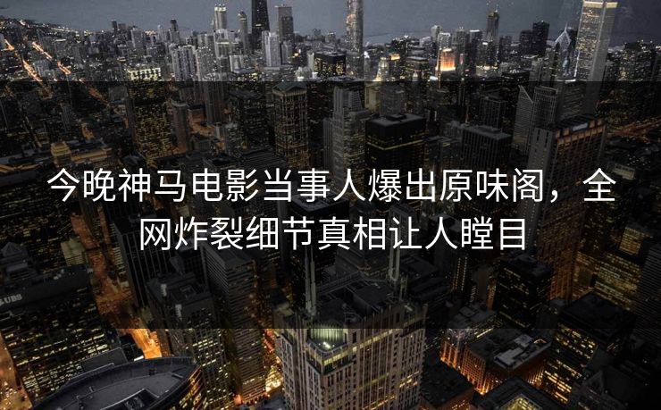 今晚神马电影当事人爆出原味阁，全网炸裂细节真相让人瞠目
