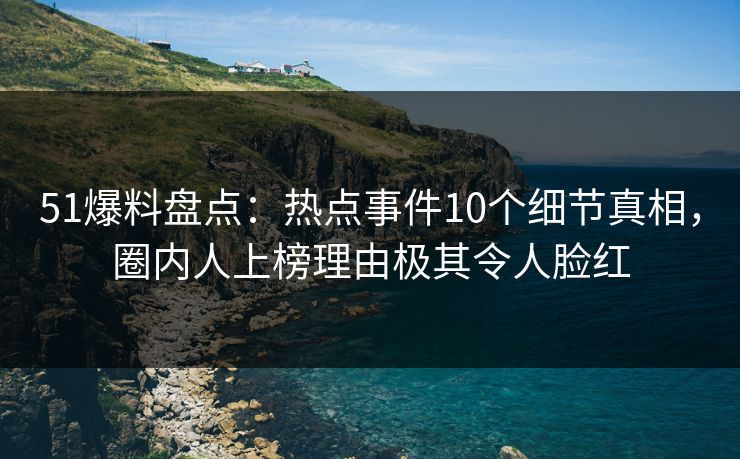 51爆料盘点：热点事件10个细节真相，圈内人上榜理由极其令人脸红