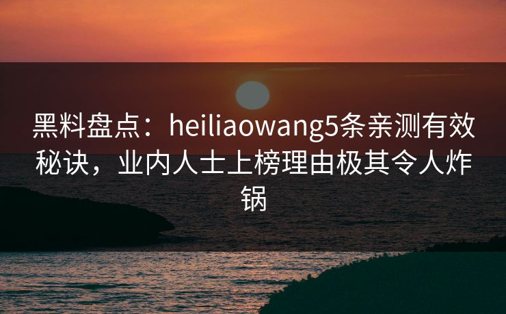黑料盘点：heiliaowang5条亲测有效秘诀，业内人士上榜理由极其令人炸锅