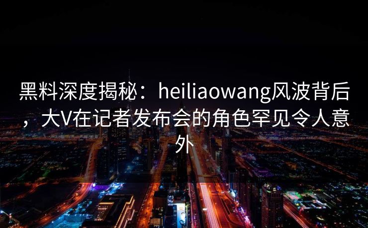 黑料深度揭秘：heiliaowang风波背后，大V在记者发布会的角色罕见令人意外
