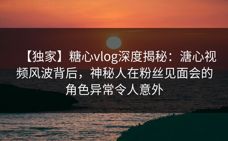 【独家】糖心vlog深度揭秘：溏心视频风波背后，神秘人在粉丝见面会的角色异常令人意外