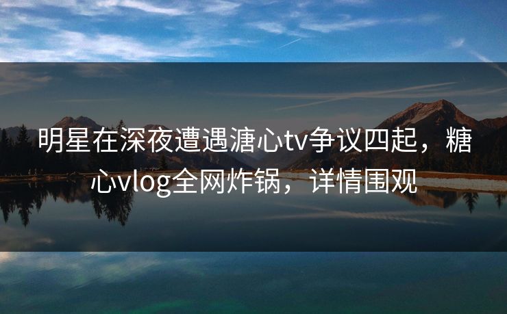 明星在深夜遭遇溏心tv争议四起，糖心vlog全网炸锅，详情围观
