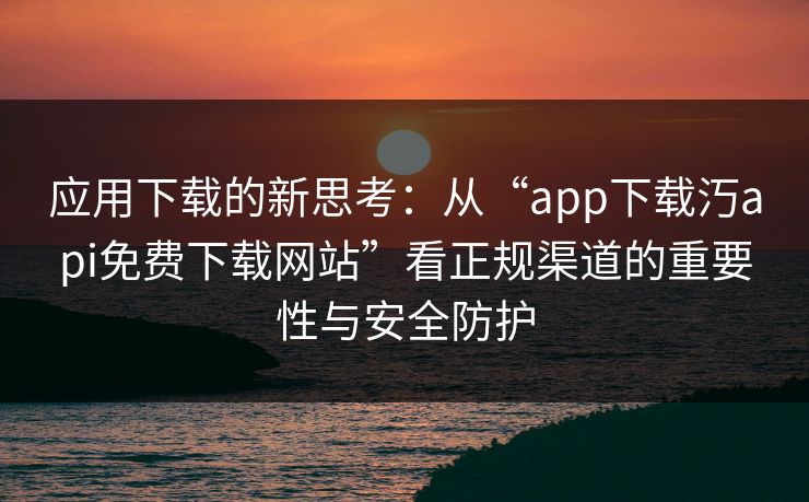 应用下载的新思考：从“app下载汅api免费下载网站”看正规渠道的重要性与安全防护