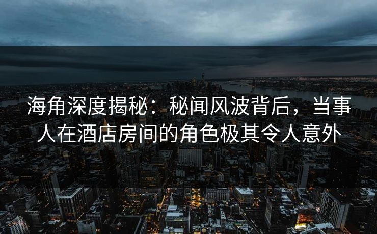 海角深度揭秘：秘闻风波背后，当事人在酒店房间的角色极其令人意外