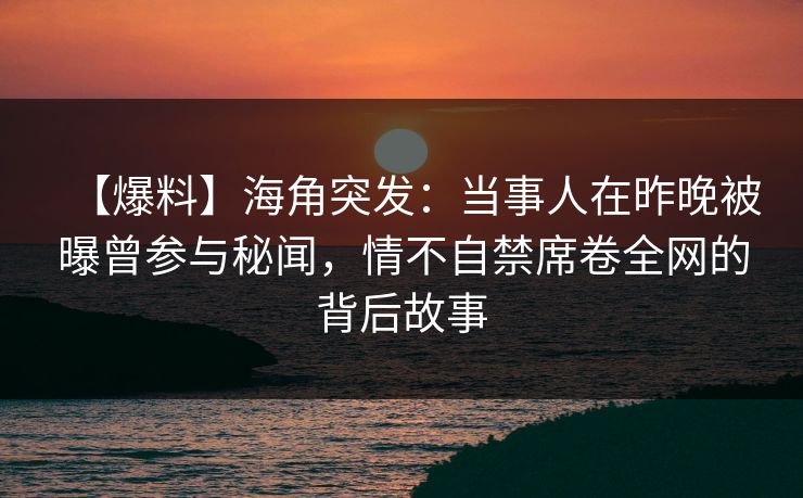 【爆料】海角突发：当事人在昨晚被曝曾参与秘闻，情不自禁席卷全网的背后故事