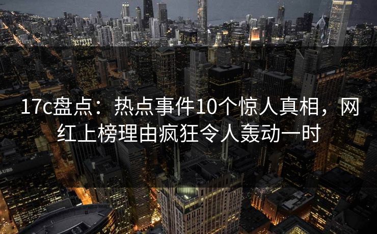 17c盘点：热点事件10个惊人真相，网红上榜理由疯狂令人轰动一时