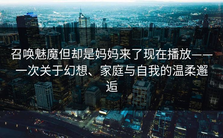 召唤魅魔但却是妈妈来了现在播放——一次关于幻想、家庭与自我的温柔邂逅 召唤魅魔但却是妈妈来了现在播放——一次关于幻想、家庭与自我的温柔邂逅
