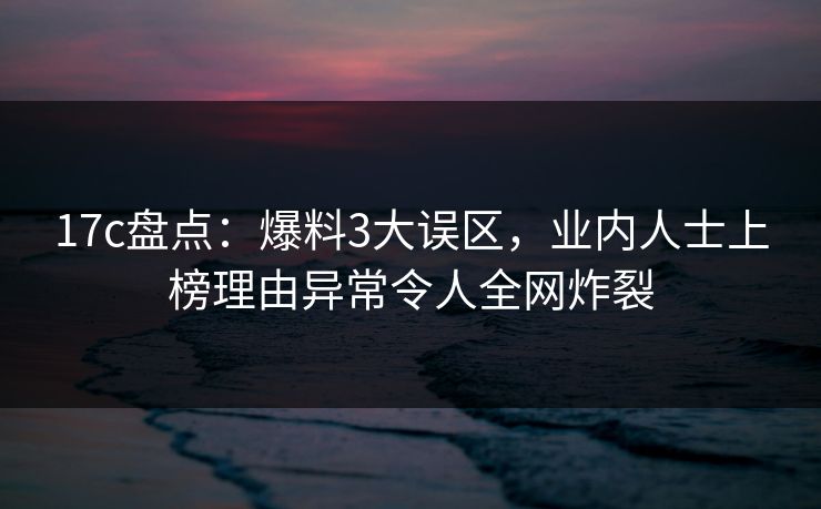 17c盘点：爆料3大误区，业内人士上榜理由异常令人全网炸裂