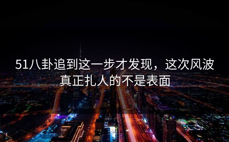 51八卦追到这一步才发现，这次风波真正扎人的不是表面