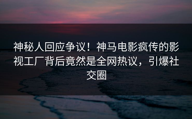 神秘人回应争议！神马电影疯传的影视工厂背后竟然是全网热议，引爆社交圈
