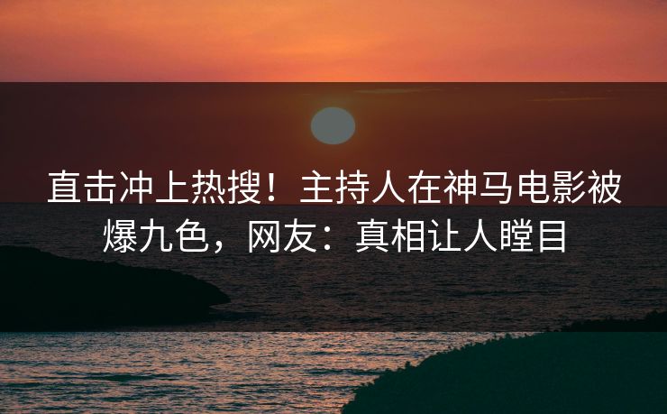 直击冲上热搜！主持人在神马电影被爆九色，网友：真相让人瞠目