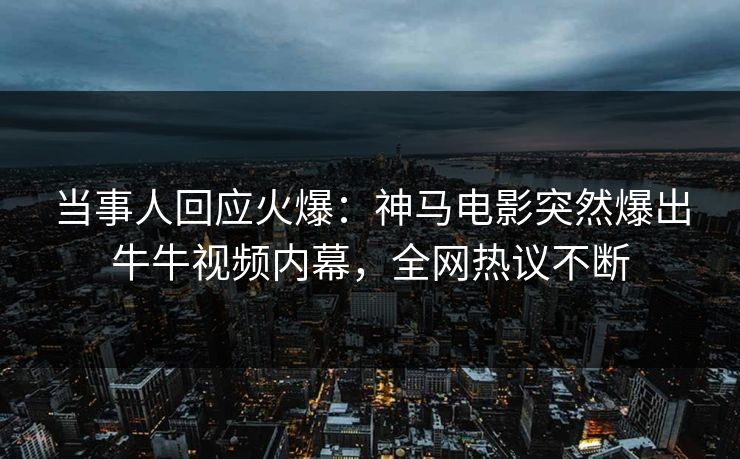 当事人回应火爆：神马电影突然爆出牛牛视频内幕，全网热议不断