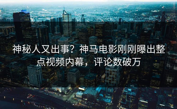 神秘人又出事？神马电影刚刚曝出整点视频内幕，评论数破万
