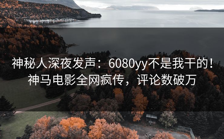 神秘人深夜发声：6080yy不是我干的！神马电影全网疯传，评论数破万