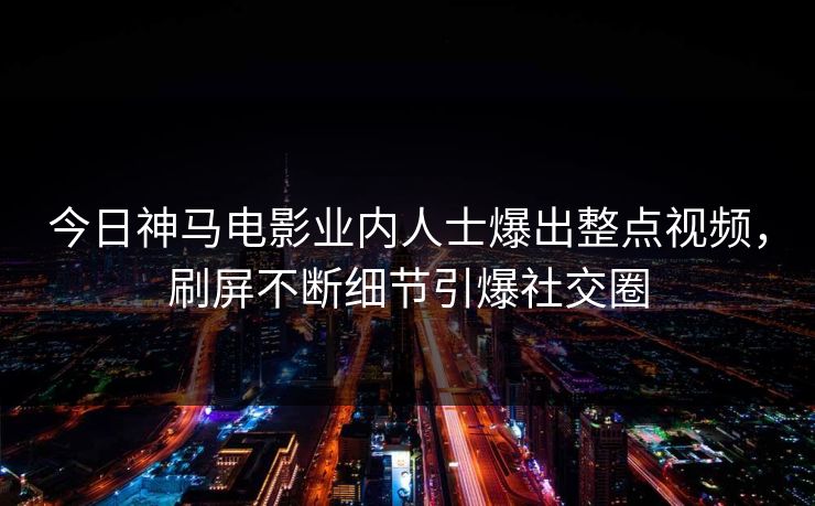 今日神马电影业内人士爆出整点视频，刷屏不断细节引爆社交圈