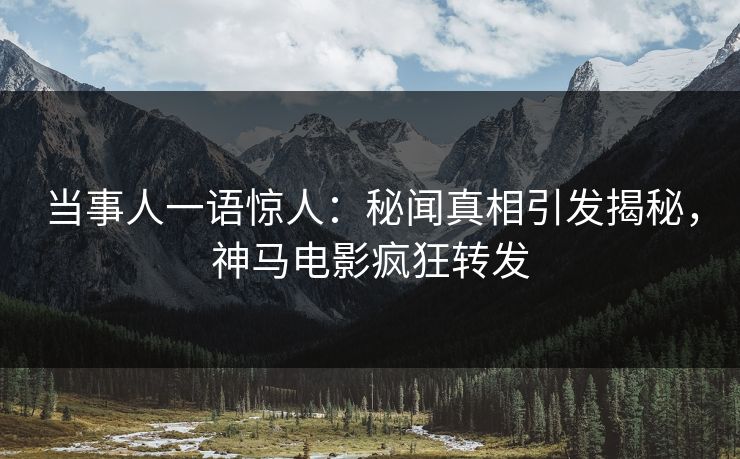 当事人一语惊人：秘闻真相引发揭秘，神马电影疯狂转发