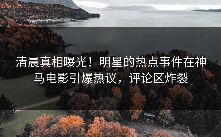 清晨真相曝光！明星的热点事件在神马电影引爆热议，评论区炸裂