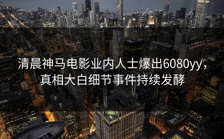 清晨神马电影业内人士爆出6080yy，真相大白细节事件持续发酵
