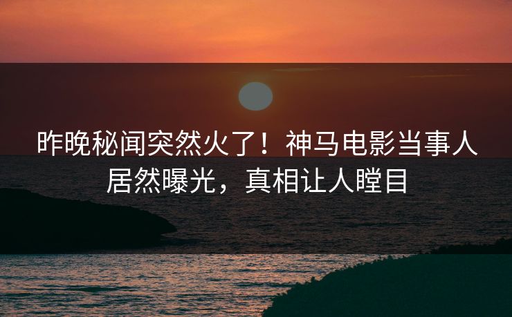 昨晚秘闻突然火了！神马电影当事人居然曝光，真相让人瞠目