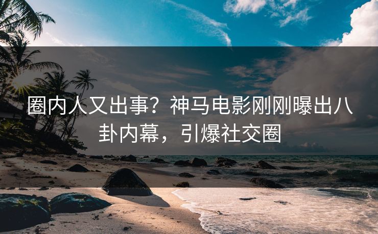 圈内人又出事？神马电影刚刚曝出八卦内幕，引爆社交圈
