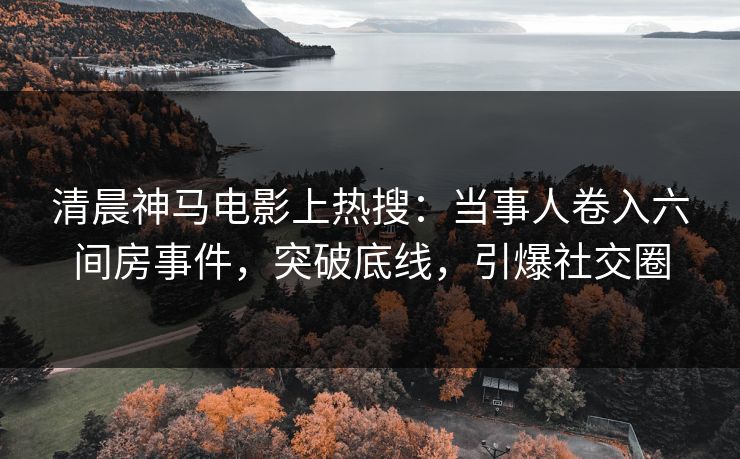 清晨神马电影上热搜：当事人卷入六间房事件，突破底线，引爆社交圈