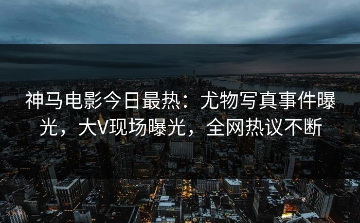 神马电影今日最热：尤物写真事件曝光，大V现场曝光，全网热议不断