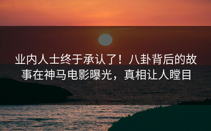 业内人士终于承认了！八卦背后的故事在神马电影曝光，真相让人瞠目