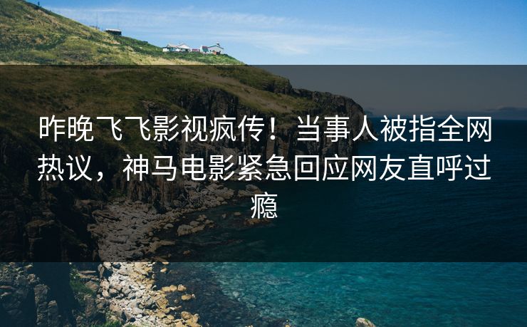 昨晚飞飞影视疯传！当事人被指全网热议，神马电影紧急回应网友直呼过瘾