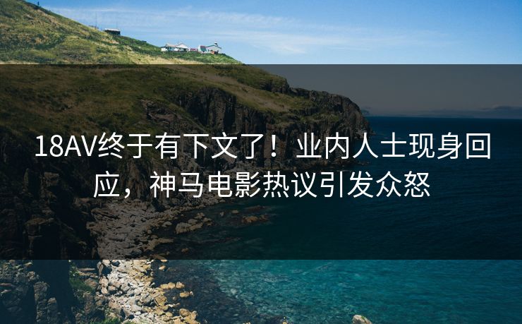 18AV终于有下文了！业内人士现身回应，神马电影热议引发众怒