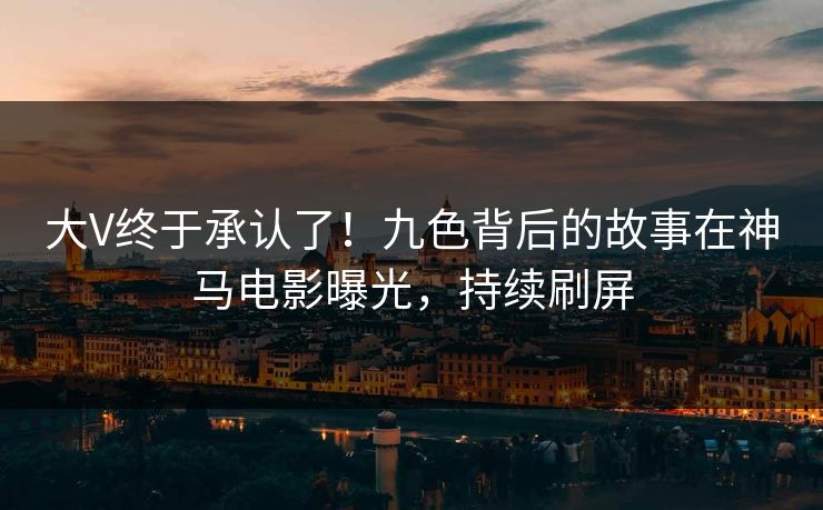 大V终于承认了！九色背后的故事在神马电影曝光，持续刷屏