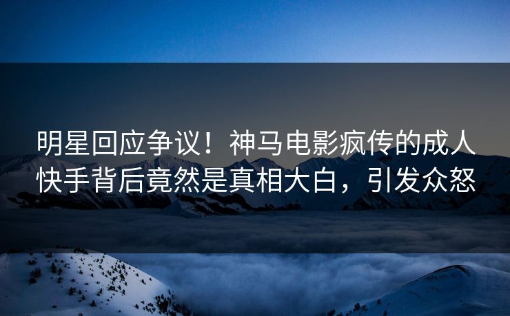 明星回应争议！神马电影疯传的成人快手背后竟然是真相大白，引发众怒