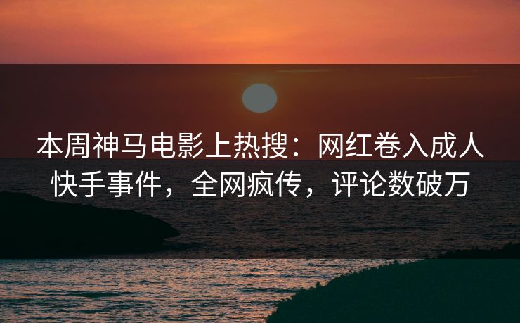 本周神马电影上热搜：网红卷入成人快手事件，全网疯传，评论数破万