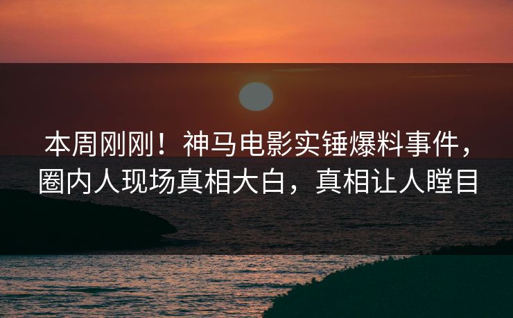 本周刚刚！神马电影实锤爆料事件，圈内人现场真相大白，真相让人瞠目