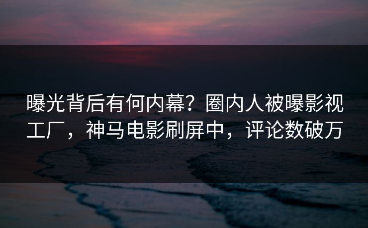 曝光背后有何内幕？圈内人被曝影视工厂，神马电影刷屏中，评论数破万
