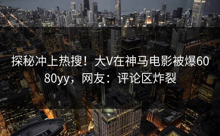 探秘冲上热搜！大V在神马电影被爆6080yy，网友：评论区炸裂