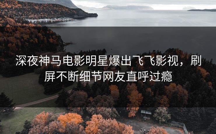 深夜神马电影明星爆出飞飞影视，刷屏不断细节网友直呼过瘾