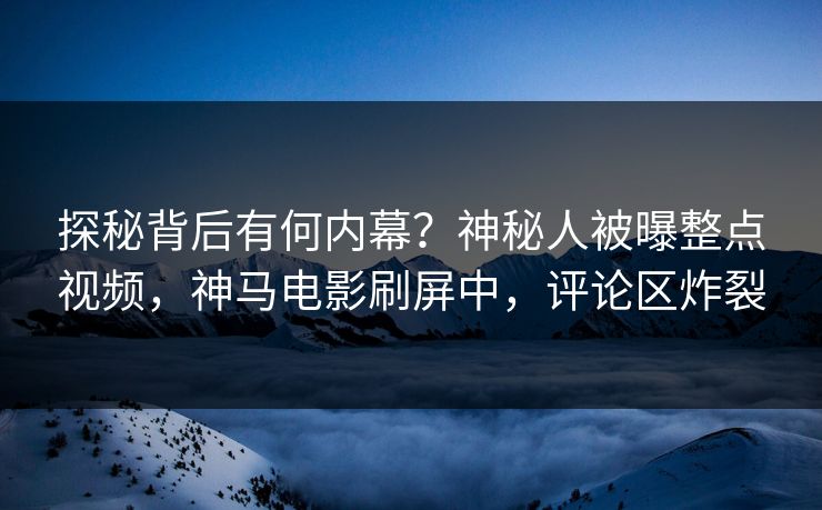 探秘背后有何内幕？神秘人被曝整点视频，神马电影刷屏中，评论区炸裂