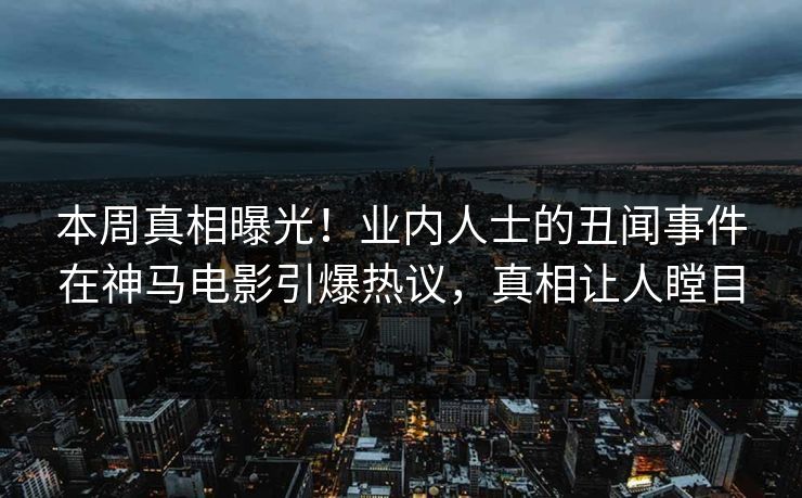 本周真相曝光！业内人士的丑闻事件在神马电影引爆热议，真相让人瞠目