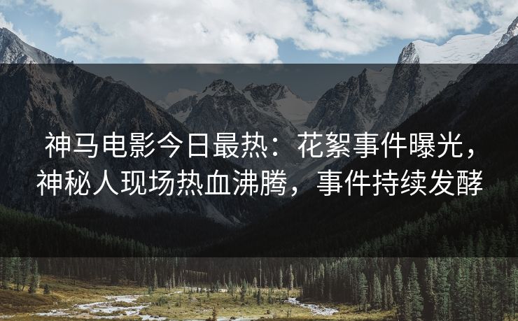 神马电影今日最热：花絮事件曝光，神秘人现场热血沸腾，事件持续发酵