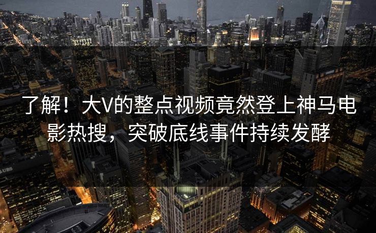 了解！大V的整点视频竟然登上神马电影热搜，突破底线事件持续发酵