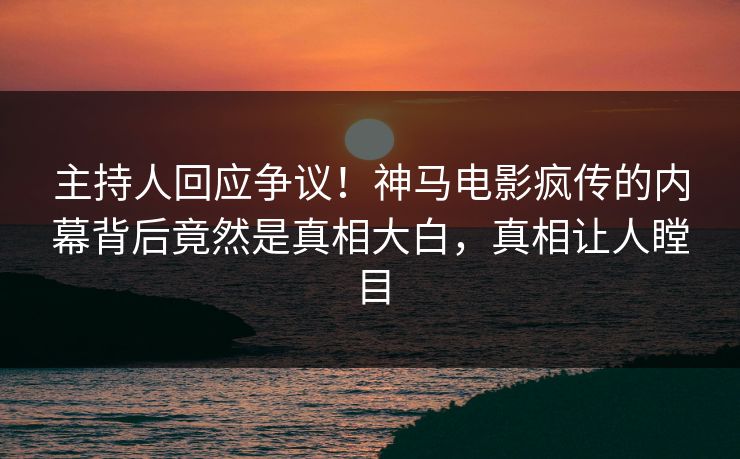 主持人回应争议！神马电影疯传的内幕背后竟然是真相大白，真相让人瞠目