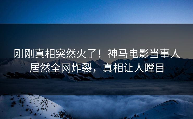 刚刚真相突然火了！神马电影当事人居然全网炸裂，真相让人瞠目