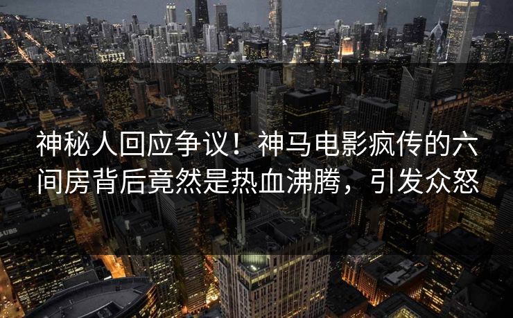 神秘人回应争议！神马电影疯传的六间房背后竟然是热血沸腾，引发众怒