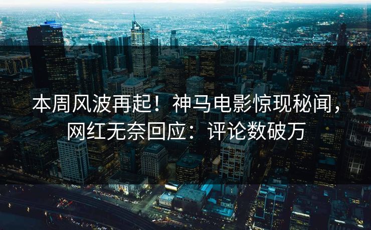 本周风波再起！神马电影惊现秘闻，网红无奈回应：评论数破万