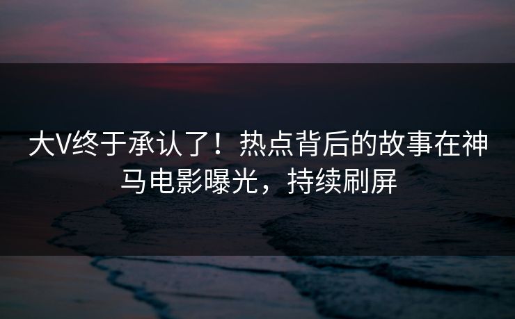 大V终于承认了！热点背后的故事在神马电影曝光，持续刷屏