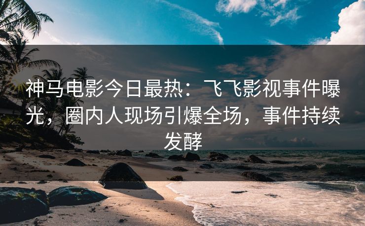 神马电影今日最热：飞飞影视事件曝光，圈内人现场引爆全场，事件持续发酵